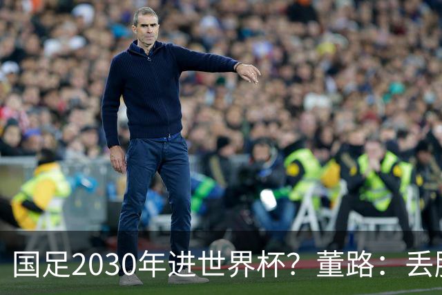 国足2030年进世界杯？董路：丢脸去吗？能进就进，进不了也是好事