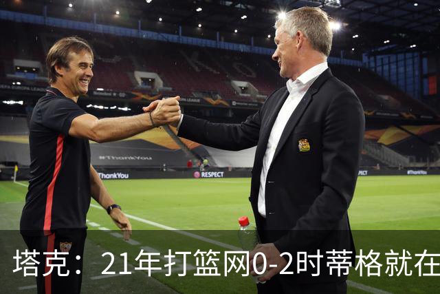塔克：21年打篮网0-2时蒂格就在打包行李了 还问我为啥打那么努力