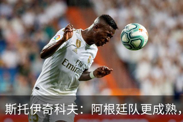 斯托伊奇科夫：阿根廷队更成熟，斯卡洛尼的换人调整非常出色